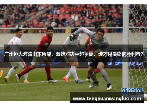 广州恒大对阵山东鲁能，双雄对决中超争霸，谁才是最终的胜利者？