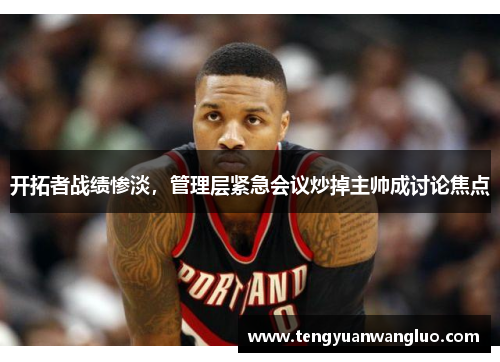 开拓者战绩惨淡，管理层紧急会议炒掉主帅成讨论焦点