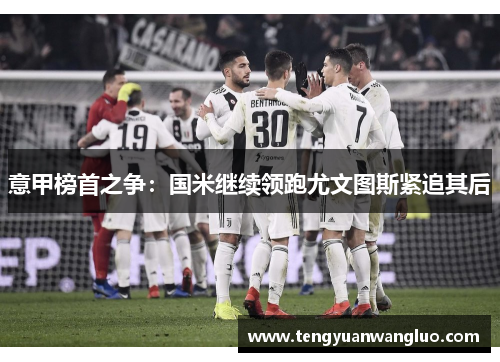 意甲榜首之争：国米继续领跑尤文图斯紧追其后