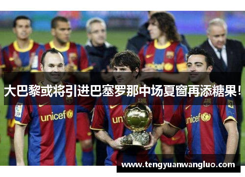 大巴黎或将引进巴塞罗那中场夏窗再添糖果！