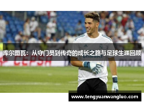 库尔图瓦：从守门员到传奇的成长之路与足球生涯回顾