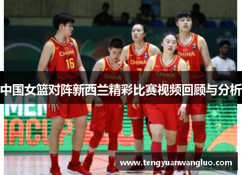 中国女篮对阵新西兰精彩比赛视频回顾与分析
